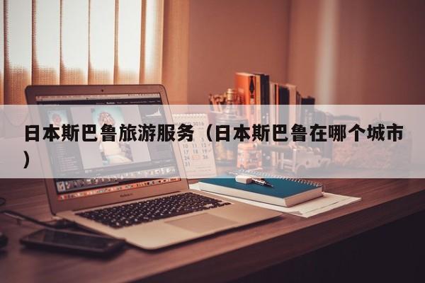 买球-日本斯巴鲁旅游服务（日本斯巴鲁在哪个城市）